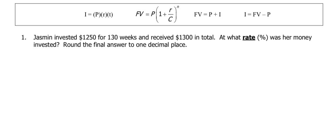 I= (P)(r)(t)
FV = P 1+
FV = P +I
I= FV – P
1. Jasmin invested $1250 for 130 weeks and received $1300 in total. At what rate (%) was her money
invested? Round the final answer to one decimal place.
