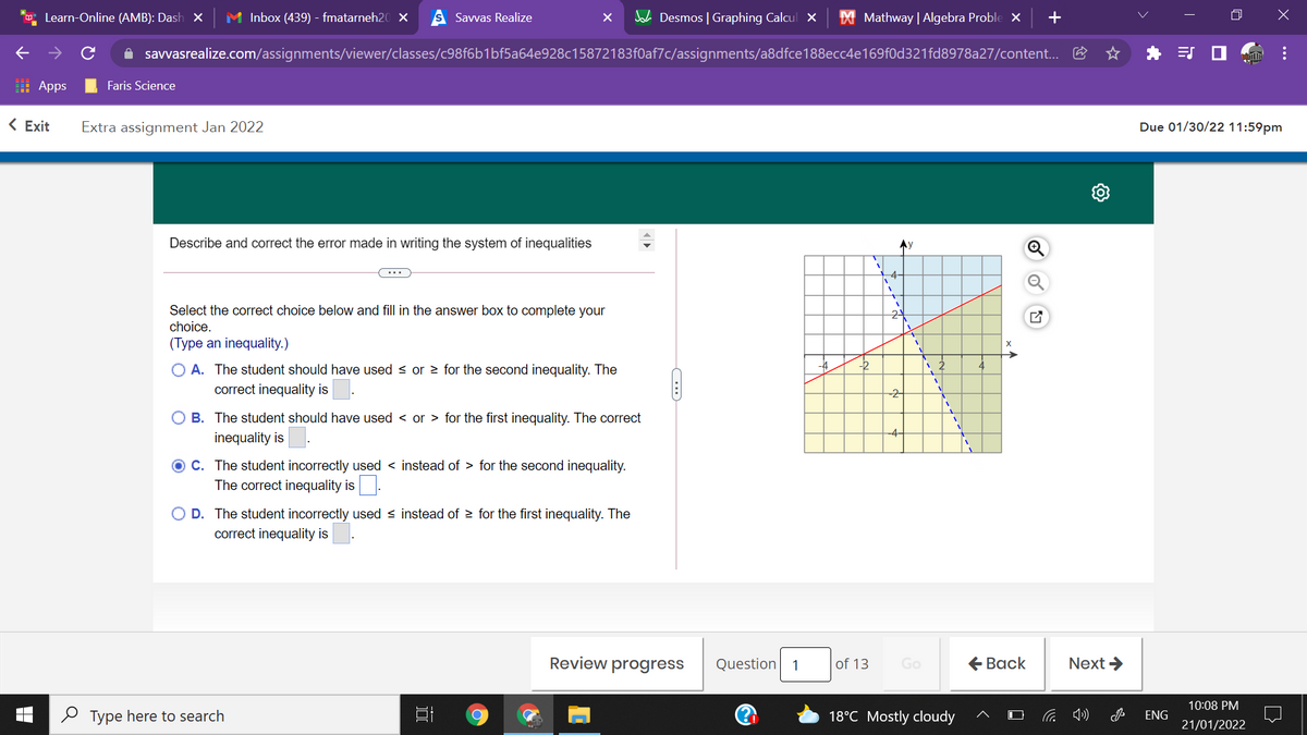Learn-Online (AMB): Dash X
M Inbox (439) - fmatarneh20 ×
Savvas Realize
A Desmos | Graphing Calcul x
X Mathway | Algebra Proble X
A savvasrealize.com/assignments/viewer/classes/c98f6b1bf5a64e928c15872183f0af7c/assignments/a8dfce188ecc4e169f0d321fd8978a27/content...
I Apps
Faris Science
< Exit
Extra assignment Jan 2022
Due 01/30/22 11:59pm
Describe and correct the error made in writing the system of inequalities
Ay
-4-
Select the correct choice below and fill in the answer box to complete your
choice.
(Type an inequality.)
24
O A. The student should have used < or 2 for the second inequality. The
-4
-2
correct inequality is
-2
O B. The student should have used < or > for the first inequality. The correct
-4-
inequality is
C. The student incorrectly used < instead of > for the second inequality.
The correct inequality is.
O D. The student incorrectly used < instead of > for the first inequality. The
correct inequality is
Review progress
Question
of 13
Go
€ Вack
Next >
1
10:08 PM
O Type here to search
18°C Mostly cloudy
ENG
21/01/2022
