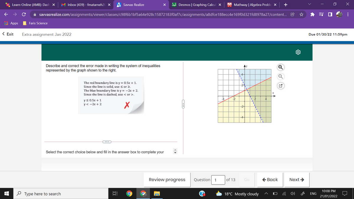 Learn-Online (AMB): Dash X
M Inbox (439) - fmatarneh20 ×
Savvas Realize
A Desmos | Graphing Calcul x
X Mathway | Algebra Proble X
A savvasrealize.com/assignments/viewer/classes/c98f6b1bf5a64e928c15872183f0af7c/assignments/a8dfce188ecc4e169f0d321fd8978a27/content...
I Apps
Faris Science
< Exit
Extra assignment Jan 2022
Due 01/30/22 11:59pm
Describe and correct the error made in writing the system of inequalities
represented by the graph shown to the right.
Ay
-4-
The red boundary line is y = 0.5x + 1.
Since the line is solid, use sor 2.
The blue boundary line is y = -2x + 2.
Since the line is dashed, use < or >.
24
-4
-2
ys 0.5x +1
y< -2x + 2
-2
-4-
...
Select the correct choice below and fill in the answer box to complete your
Review progress
Question
of 13
Go
€ Вack
Next >
1
10:08 PM
O Type here to search
18°C Mostly cloudy
ENG
21/01/2022
