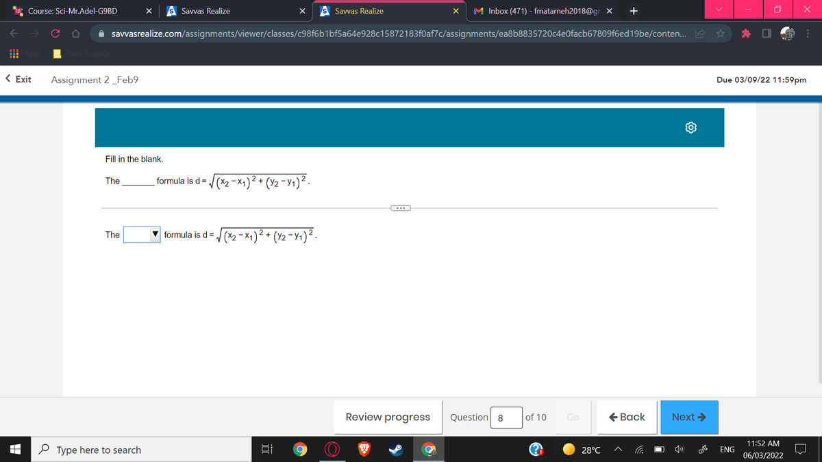 Course: Sci-Mr.Adel-G9BD
Savvas Realize
Savvas Realize
M Inbox (471) - fmatarneh2018@gn X
A savvasrealize.com/assignments/viewer/classes/c98f6b1bf5a64e928c15872183f0af7c/assignments/ea8b8835720c4e0facb67809f6ed19be/conten... A
Faris Science
< Exit
Assignment 2_Feb9
Due 03/09/22 11:59pm
Fill in the blank.
formula is d= /(x2 -x4)² + (Y2 - 1)² .
The
The
formula is d= (x2 -x1)² + (Y2 - Y1)² .
Review progress
Question 8
of 10
€ Вack
Next >
Go
11:52 AM
O Type here to search
28°C
ENG
06/03/2022
