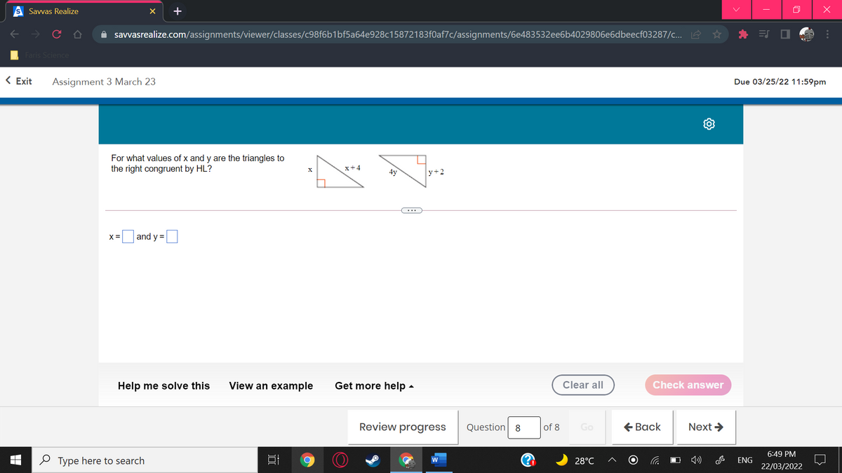 Savvas Realize
+
A savvasrealize.com/assignments/viewer/classes/c98f6b1bf5a64e928c15872183f0af7c/assignments/6e483532ee6b4029806e6dbeecf03287/c... 2
ES O
Faris Science
< Exit
Assignment 3 March 23
Due 03/25/22 11:59pm
For what values of x and y are the triangles to
the right congruent by HL?
x+4
4y
y+2
X =
and y =
Help me solve this
View an example
Get more help -
Clear all
Check answer
Review progress
Question 8
of 8
Go
€ Вack
Next >
6:49 PM
O Type here to search
28°C
ENG
22/03/2022
