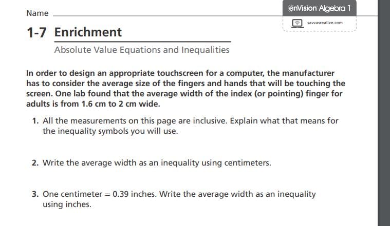 envision Algebra 1
Name
savvasrealize.com
1-7 Enrichment
Absolute Value Equations and Inequalities
In order to design an appropriate touchscreen for a computer, the manufacturer
has to consider the average size of the fingers and hands that will be touching the
screen. One lab found that the average width of the index (or pointing) finger for
adults is from 1.6 cm to 2 cm wide.
1. All the measurements on this page are inclusive. Explain what that means for
the inequality symbols you will use.
2. Write the average width as an inequality using centimeters.
3. One centimeter = 0.39 inches. Write the average width as an inequality
using inches.
