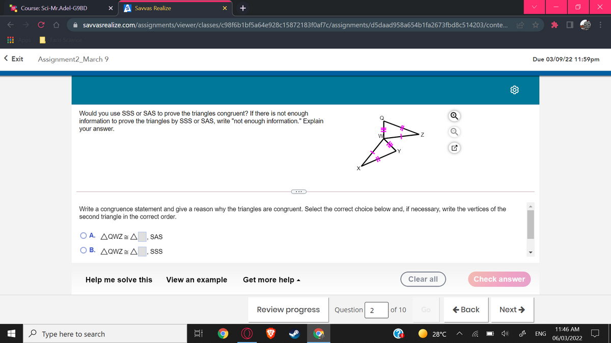 Course: Sci-Mr.Adel-G9BD
Savvas Realize
A savvasrealize.com/assignments/viewer/classes/c98f6b1bf5a64e928c15872183f0af7c/assignments/d5daad958a654b1fa2673fbd8c514203/conte..
Faris Science
< Exit
Assignment2_March 9
Due 03/09/22 11:59pm
Would you use SSS or SAS to prove the triangles congruent? If there is not enough
information to prove the triangles by SSS or SAS, write "not enough information." Explain
your answer.
...
Write a congruence statement and give a reason why the triangles are congruent. Select the correct choice below and, if necessary, write the vertices of the
second triangle in the correct order.
O A. AQWZ=A
SAS
B. AQWZ= A
SSS
Help me solve this
View an example
Get more help -
Clear all
Check answer
Review progress
Question 2
of 10
Go
€ Вack
Next >
11:46 AM
O Type here to search
28°C
ENG
06/03/2022
