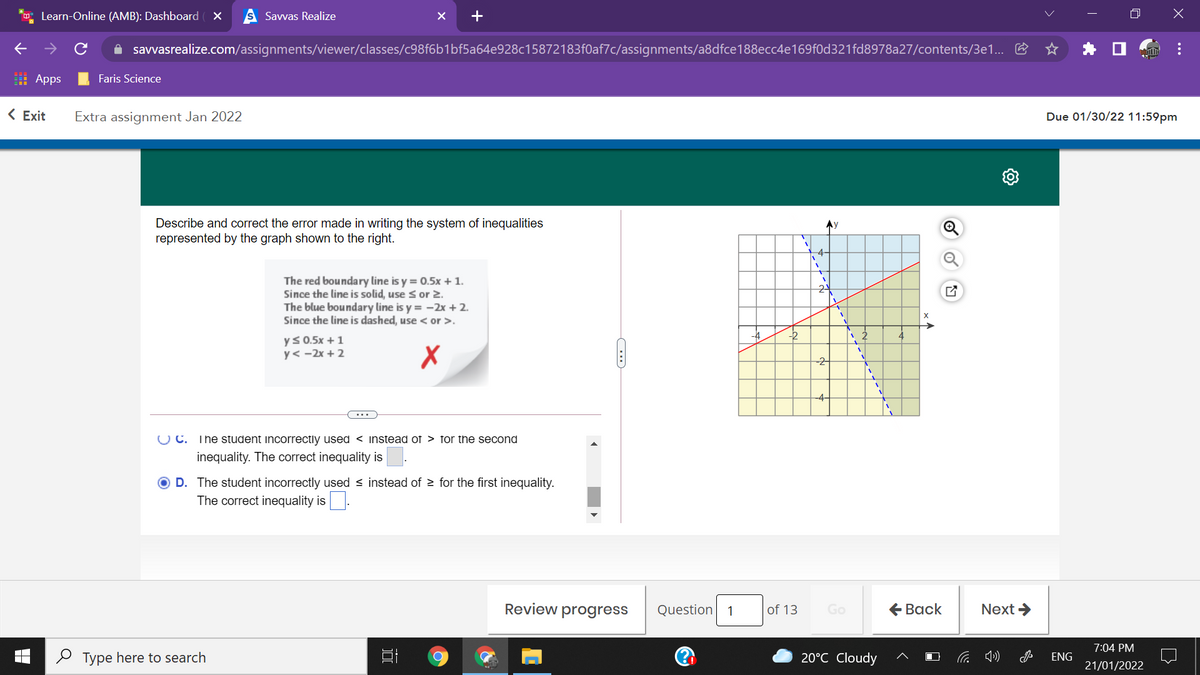 Learn-Online (AMB): Dashboard
S Savvas Realize
A savvasrealize.com/assignments/viewer/classes/c98f6b1bf5a64e928c15872183f0af7c/assignments/a8dfce188ecc4e169f0d321fd8978a27/contents/3e1.. E
I Apps
Faris Science
< Exit
Extra assignment Jan 2022
Due 01/30/22 11:59pm
Describe and correct the error made in writing the system of inequalities
represented by the graph shown to the right.
Ay
-4-
The red boundary line is y = 0.5x + 1.
Since the line is solid, use s or 2.
The blue boundary line is y = -2x + 2.
Since the line is dashed, use < or >.
24
-4
-2
ys 0.5x +1
y< -2x + 2
-2
-4-
O C. The student incorrectly used < instead of > for the second
inequality. The correct inequality is
O D. The student incorrectly used < instead of > for the first inequality.
The correct inequality is.
Review progress
Question
|of 13
Go
€ Вack
Next >
1
7:04 PM
O Type here to search
20°C Cloudy
ENG
21/01/2022
