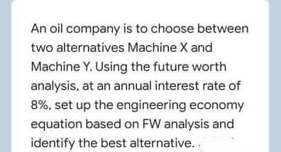 An oil company is to choose between
two alternatives Machine X and
Machine Y. Using the future worth
analysis, at an annual interest rate of
8%, set up the engineering economy
equation based on FW analysis and
identify the best alternative.
