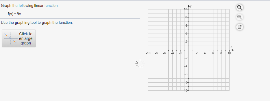 Graph the following linear function.
10-
f(x) = 9x
8-
Use the graphing tool to graph the function.
6-
Click to
4-
enlarge
graph
2-
-10
-8
-6.
-4
-2
10
-2-
-4-
-6-
-8-
-10-
Fe
