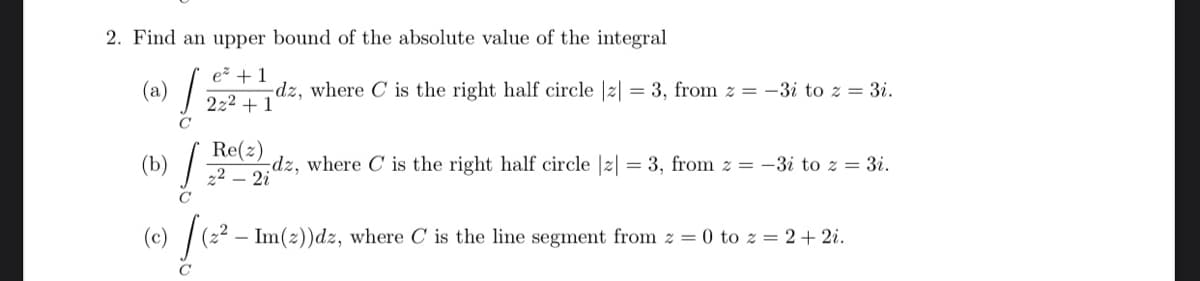 2. Find an upper bound of the absolute value of the integral
e + 1
(a)
-dz, where C is the right half circle |2| = 3, from z = -3i to z = 3i.
222 + 1
(b)
Re(z)
dz, where C is the right half circle |2| = 3, from z = -3i to z = 3i.
(c) (22 – Im(2))dz, where C is the line segment from z = 0 to z = 2+ 2i.
