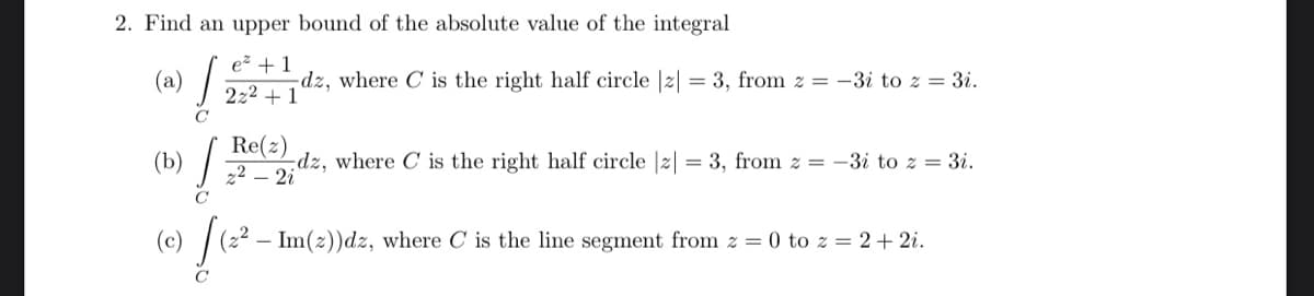 2. Find an upper bound of the absolute value of the integral
ez + 1
(a)
-dz, where C is the right half circle |2| = 3, from z = -3i to z = 3i.
2z2 + 1
C
Re(z)
2
-dz, where C is the right half circle |z| = 3, from z = -3i to z = 3i.
2i
(b)
C
(0) [te²-
- Im(2))dz, where C is the line segment from z = 0 to z = 2+ 2i.
