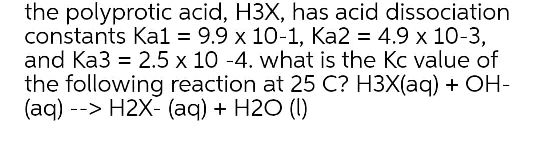 the polyprotic acid, H3X, has acid dissociation
constants Kal = 9.9 x 10-1, Ka2 = 4.9 x 10-3,
and Ka3 = 2.5 x 10 -4. what is the Kc value of
the following reaction at 25 C? H3X(aq) + OH-
(aq) --> Н2X- (aд) + H20 (I)
