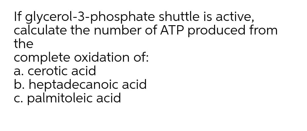 If glycerol-3-phosphate shuttle is active,
calculate the number of ATP produced from
the
complete oxidation of:
a. cerotic acid
b. heptadecanoic acid
c. palmitoleic acid
