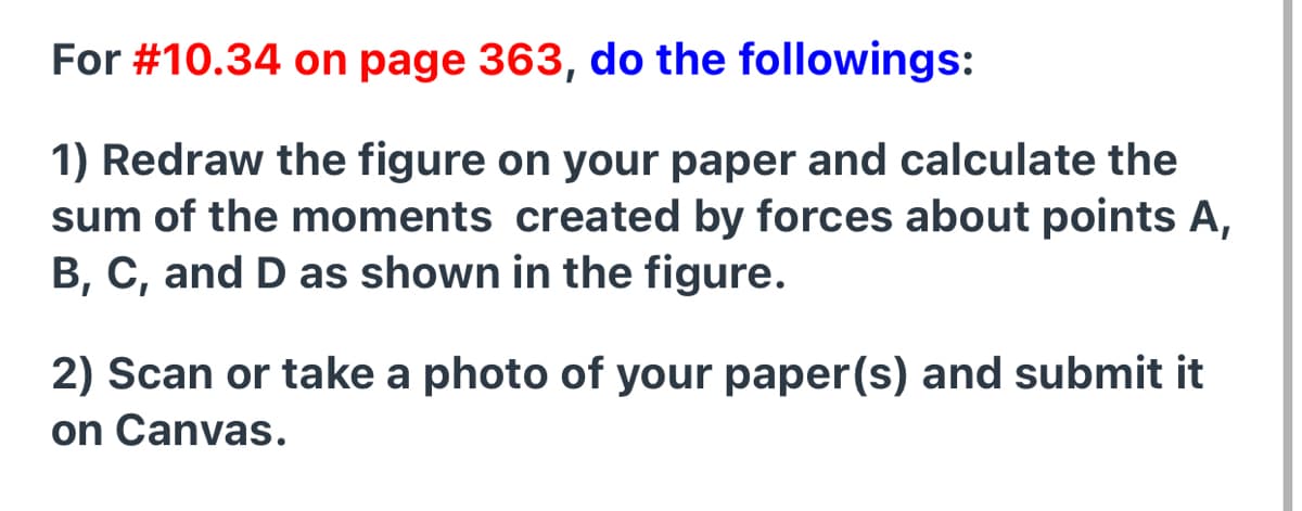 For #10.34 on page 363, do the followings:
1) Redraw the figure on your paper and calculate the
sum of the moments created by forces about points A,
B, C, and D as shown in the figure.
2) Scan or take a photo of your paper(s) and submit it
on Canvas.
