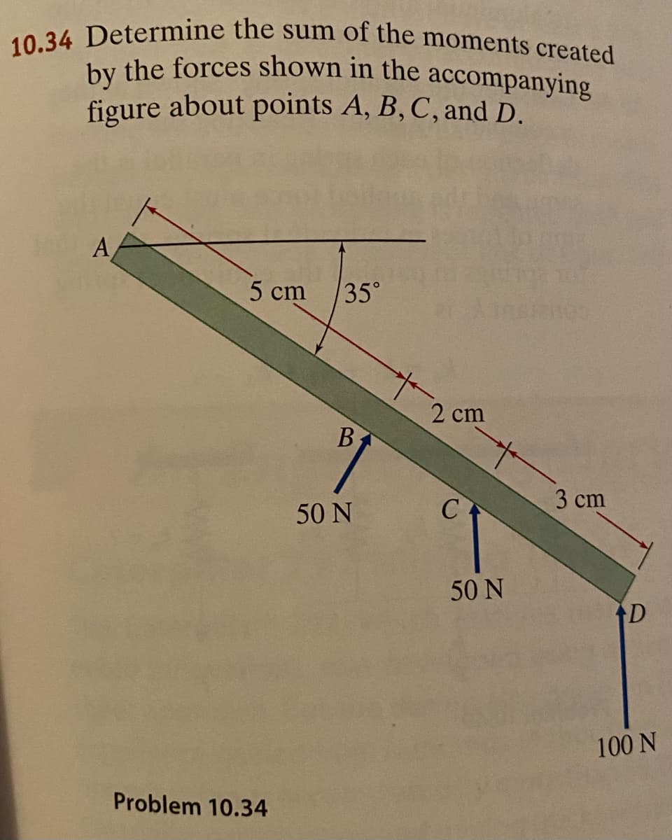 10.34 Determine the sum of the moments created
by the forces shown in the accompanying
by the forces shown in the accompanying
figure about points A, B, C, and D.
A
5 cm
35°
2 cm
3 cm
50 N
50 N
100 N
Problem 10.34
