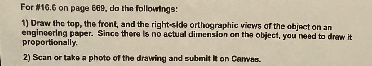 For #16.6 on page 669, do the followings:
1) Draw the top, the front, and the right-side orthographic views of the object on an
engineering paper. Since there is no actual dimension on the object, you need to draw it
proportionally.
2) Scan or take a photo of the drawing and submit it on Canvas.
