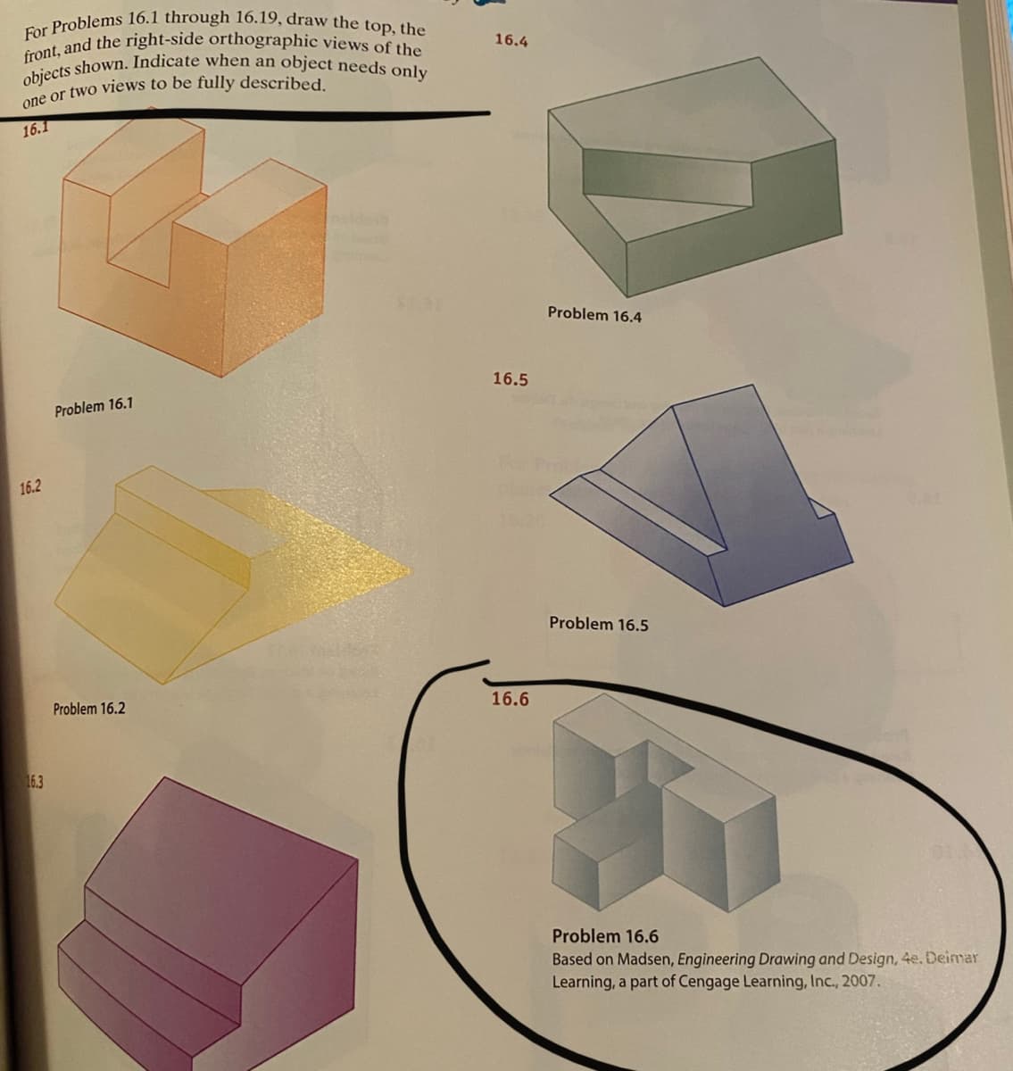 objects shown. Indicate when an object needs only
front, and the right-side orthographic views of the
For Problems 16.1 through 16.19, draw the top, the
16.4
16.1
Problem 16.4
16.5
Problem 16.1
16.2
Problem 16.5
Problem 16.2
16.6
16.3
Problem 16.6
Based on Madsen, Engineering Drawing and Design, 4e. Deimar
Learning, a part of Cengage Learning, Inc., 2007.
