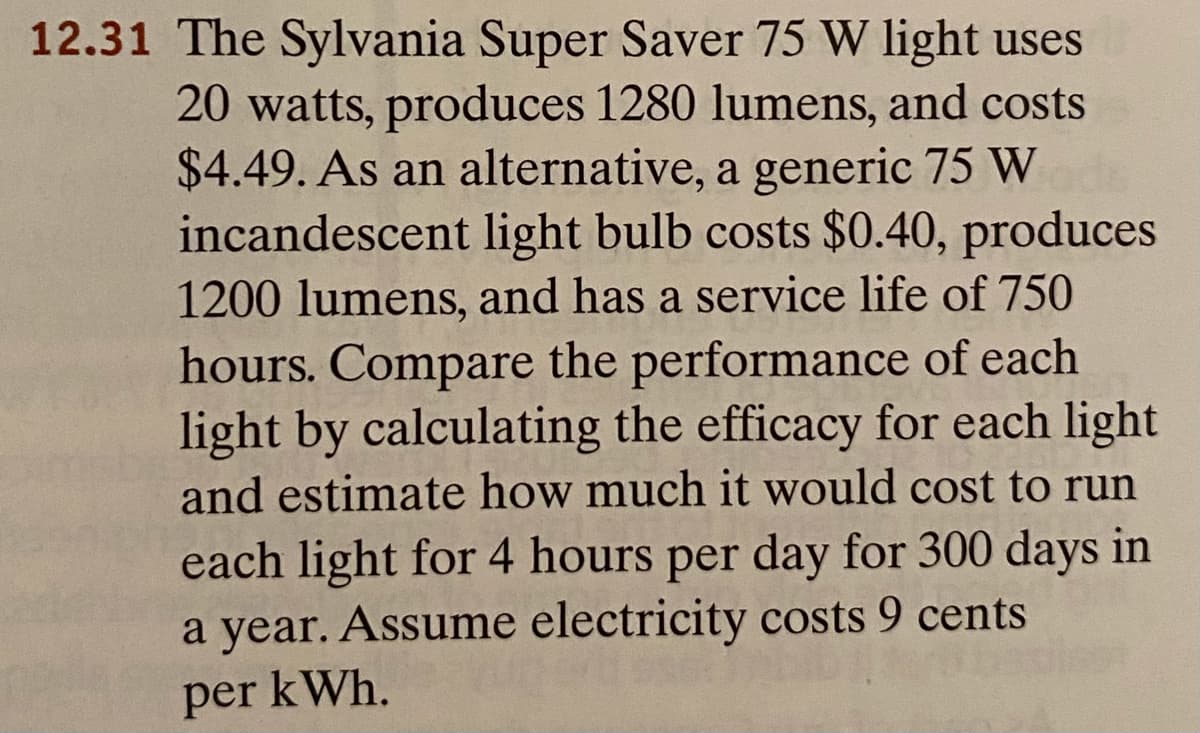 12.31 The Sylvania Super Saver 75 W light uses
20 watts, produces 1280 lumens, and costs
$4.49. As an alternative, a generic 75 W
incandescent light bulb costs $0.40, produces
1200 lumens, and has a service life of 750
hours. Compare the performance of each
light by calculating the efficacy for each light
and estimate how much it would cost to run
each light for 4 hours per day for 300 days in
a year. Assume electricity costs 9 cents
per kWh.
