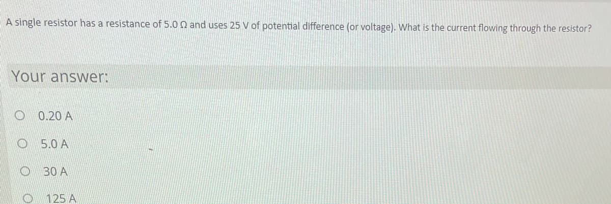 A single resistor has a resistance of 5.0 Q and uses 25 V of potential difference (or voltage). What is the current flowing through the resistor?
Your answer:
0.20 A
5.0 A
O 30 A
O 125 A
