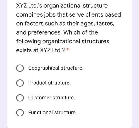 XYZ Ltd.'s organizational structure
combines jobs that serve clients based
on factors such as their ages, tastes,
and preferences. Which of the
following organizational structures
exists at XYZ Ltd.? *
Geographical structure.
O Product structure.
O Customer structure.
O Functional structure.

