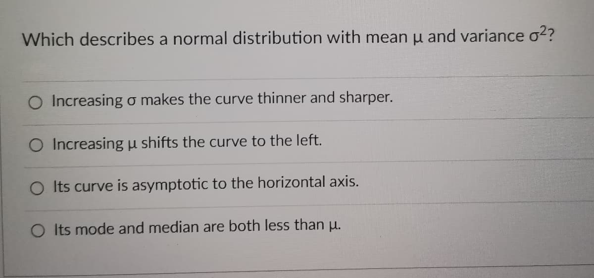 Which describes a normal distribution with mean μ and variance o²?
O Increasing o makes the curve thinner and sharper.
O Increasing u shifts the curve to the left.
O Its curve is asymptotic to the horizontal axis.
O Its mode and median are both less than μ.