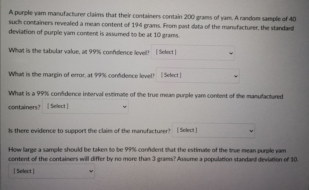 A purple yam manufacturer claims that their containers contain 200 grams of yam. A random sample of 40
such containers revealed a mean content of 194 grams. From past data of the manufacturer, the standard
deviation of purple yam content is assumed to be at 10 grams.
What is the tabular value, at 99% confidence level? [Select]
What is the margin of error, at 99% confidence level? [Select ]
What is a 99% confidence interval estimate of the true mean purple yam content of the manufactured
containers? [Select]
Is there evidence to support the claim of the manufacturer? [Select]
How large a sample should be taken to be 99% confident that the estimate of the true mean purple yam
content of the containers will differ by no more than 3 grams? Assume a population standard deviation of 10.
[ Select]
>