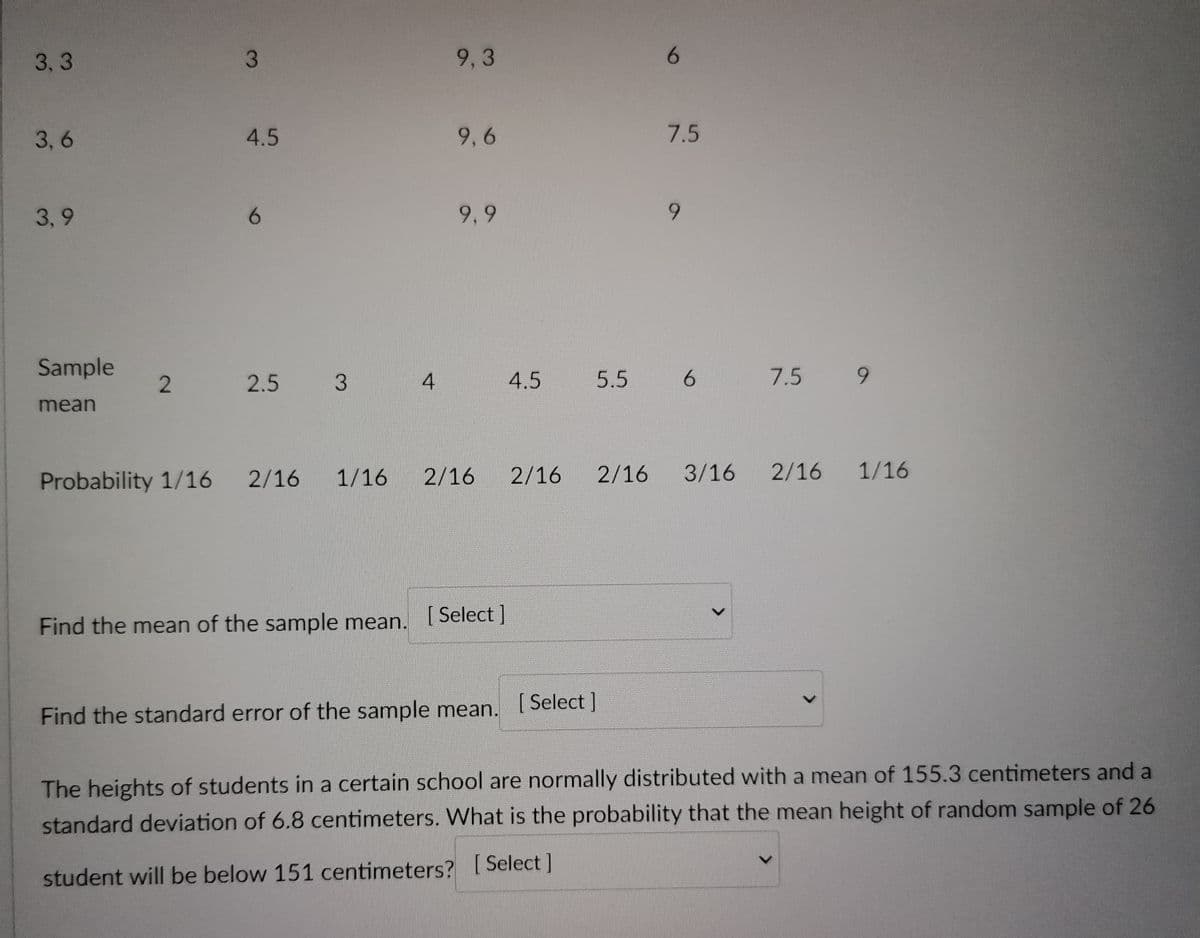 3
4.5
9,3
9,6
9.9
6
2 2.5 3
6
3,3
3,6
7.5
9
3,9
Sample
mean
4
4.5
5.5 6
7.5 9
1/16 2/16
Probability 1/16 2/16
2/16 2/16 3/16
2/16 1/16
Find the mean of the sample mean. [Select]
Find the standard error of the sample mean. [Select ]
The heights of students in a certain school are normally distributed with a mean of 155.3 centimeters and a
standard deviation of 6.8 centimeters. What is the probability that the mean height of random sample of 26
student will be below 151 centimeters? [Select]