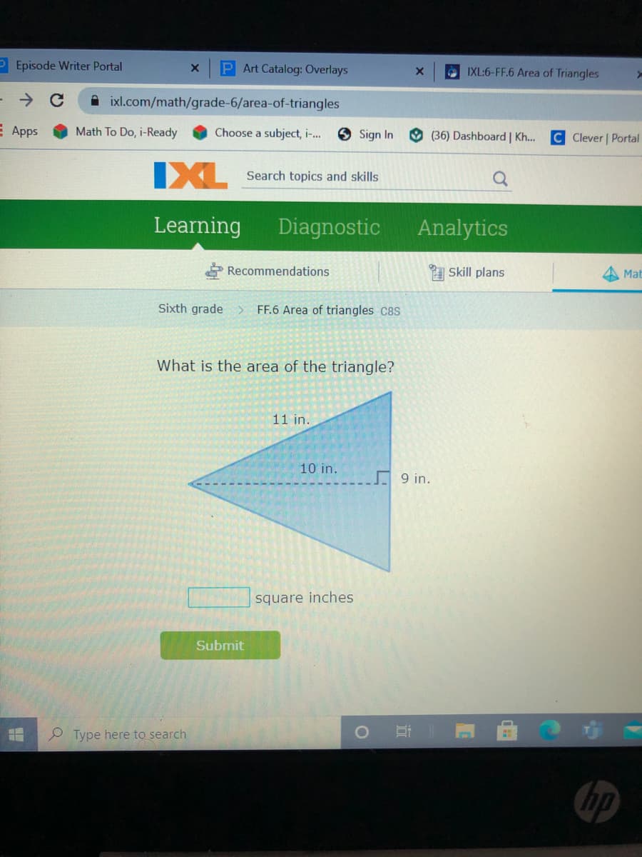 P Episode Writer Portal
P Art Catalog: Overlays
O IXL:6-FF.6 Area of Triangles
A ixl.com/math/grade-6/area-of-triangles
E Apps
Math To Do, i-Ready
Choose a subject, i-.
Sign In
O (36) Dashboard | Kh..
C Clever | Portal
IXL
Search topics and skills
Learning
Diagnostic
Analytics
* Recommendations
Skill plans
Mat
Sixth grade
FF.6 Area of triangles C8S
What is the area of the triangle?
11 in.
10 in.
9 in.
square inches
Submit
P Type here to search
hp

