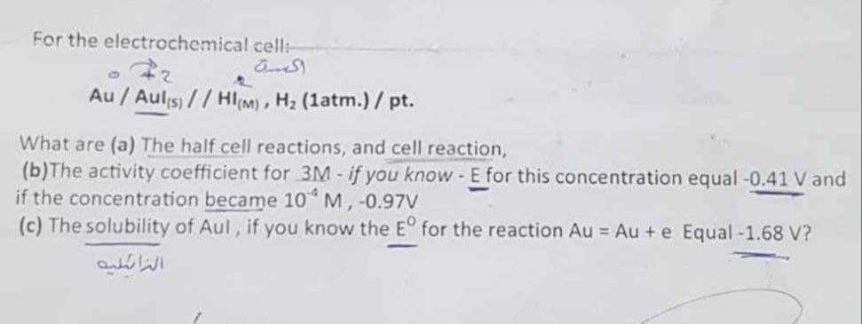 For the electrochemical cell:
Au / Aul(s)//HI(M), H₂ (1atm.) / pt.
What are (a) The half cell reactions, and cell reaction,
(b)The activity coefficient for 3M - if you know - E for this concentration equal -0.41 V and
if the concentration became 104 M, -0.97V
(c) The solubility of Aul, if you know the Eº for the reaction Au = Au + e Equal -1.68 V?
النائية
المرة