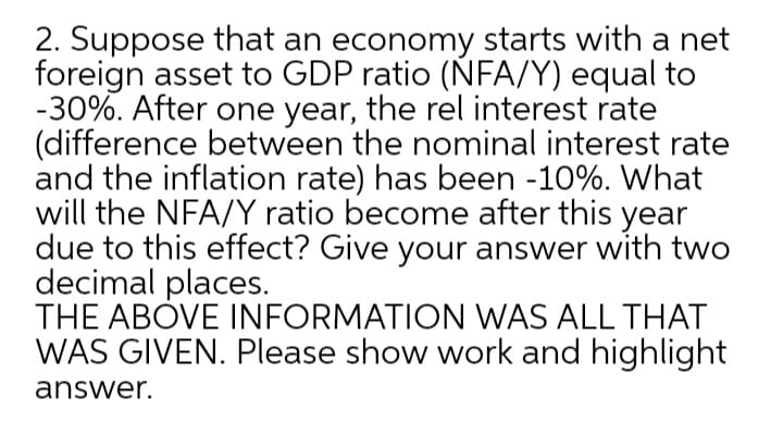 2. Suppose that an economy starts with a net
foreign asset to GDP ratio (NFA/Y) equal to
-30%. After one year, the rel interest rate
(difference between the nominal interest rate
and the inflation rate) has been -10%. What
will the NFA/Y ratio become after this year
due to this effect? Give your answer with two
decimal places.
THE ABOVE INFORMATION WAS ALL THAT
WAS GIVEN. Please show work and highlight
answer.
