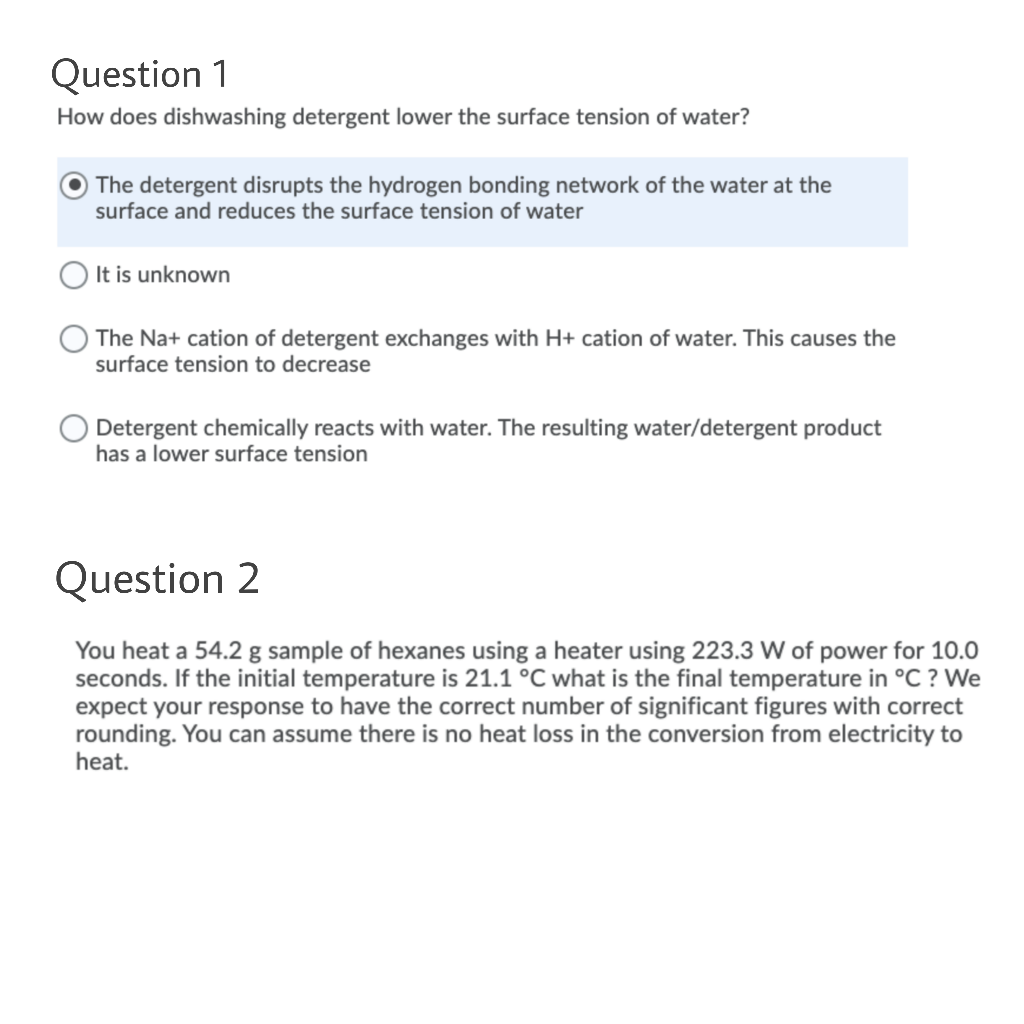 Question 1
How does dishwashing detergent lower the surface tension of water?
The detergent disrupts the hydrogen bonding network of the water at the
surface and reduces the surface tension of water
It is unknown
The Na+ cation of detergent exchanges with H+ cation of water. This causes the
surface tension to decrease
Detergent chemically reacts with water. The resulting water/detergent product
has a lower surface tension
Question 2
You heat a 54.2 g sample of hexanes using a heater using 223.3 W of power for 10.0
seconds. If the initial temperature is 21.1 °C what is the final temperature in °C ? We
expect your response to have the correct number of significant figures with correct
rounding. You can assume there is no heat loss in the conversion from electricity to
heat.
