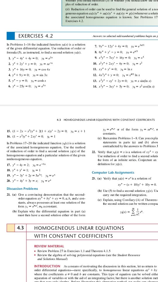 should memorize
should know the fiTS
ples of reduction of order.
(ii) Reduction of order can be used to find the general solution of a nor
geneous equation az(x)y" + a(x)y' + ao(x)y = g(x) whenever a solutie
the associated homogeneous equation is known. See Problems 17
Exercises 4.2.
EXERCISES 4.2
Answers to selected odd-nmbered problems begin on
In Problems 1-16 the indicated function yı(x) is a solution
of the given differential equation. Use reduction of order or
formula (5), as instructed, to find a second solution yz(x).
7. 9y" - 12y' + 4y = 0; yı = e24/3
8. 6y" + y' - y = 0; yı = e
9. xy" - 7xy' + 16y = 0; y1 = x*
10. xy" + 2xy' - 6y = 0; y1 = x
11. xy" + y' = 0; yı = In x
1. y" - 4y' + 4y = 0; y = *
2. y" + 2y' + y = 0; yı = xe*
3. y" + 16y = 0; yı = cos 4x
4. y" + 9y = 0; y = sin 3x
12. 4x*y" + y = 0; y = x2 In x
13. xy" - xy' + 2y = 0; yı = x sin(In x)
5. y" - y = 0; y = cosh x
6. y - 25y = 0; y =
14. xy" - 3ry' + 5y = 0; yı = x cos(ln x)
4.3 HOMOGENEOUS LINEAR EQUATIONS WITH CONSTANT COEFFICIENTS
y2 = e":* ar of the form y, = xe"", m
15. (1 - 2x - x)y" + 2(1 + x)y' - 2y = 0; yı =x + 1
16. (1 - x)y" + 2.xy' = 0; 1 = 1
constants.
(c) Reexamine Problems 1-8. Can you expla
statements in parts (a) and (b) above
contradicted by the answers to Problems
In Problems 17-20 the indicated function y,(x) is a solution
of the associated homogeneous equation. Use the method
of reduction of order to find a second solution yx) of the
homogeneous equation and a particular solution of the given
nonhomogeneous equation.
22. Verify that y,(x) = x is a solution of xy" – xy
Use reduction of order to find a second solutic
the fom of an infinite series. Conjecture an
definition for yax).
17. y" - 4y = 2: yı = e2*
18. y" + y = 1; y = 1
Computer Lab Assignments
19. y" - 3y' + 2y = 5e: y1 = e*
23. (a) Verify that yı(x) = e* is a solution of
20. y" - 4y' + 3y = x; y1 = e*
ху" - (х + 10)у' + 10у0.
Discussion Problems
(b) Use (5) to find a second solution y(x). Usa
carry out the required integration.
(c) Explain, using Coollary (A) of Theorem -
the second solution can be written compac
21. (a) Give a convincing demonstration that the second-
crder equation ay" + by' + cy = 0, a, b, and e con-
stants, always possesses at least one solution of the
brm y = e", m, a constant.
10 1
(b) Explain why the differential equation in part (a)
must then have a second solution either of the form
yx) =
4.3
HOMOGENEOUS LINEAR EQUATIONS
WITH CONSTANT COEFFICIENTS
REVIEW MATERIAL
• Review Problem 27 in Exercises 1.1 and Theorem 4.1.5
• Review the algebra of solving polynomial equations (see the Student Resource
and Solutions Manual)
INTRODUCTION As a means of motivating the discussion in this section, let us return to
order differential equations-more specifically, to homogeneous linear equations ay' + by
where the coefficients a + 0 and b are constants. This type of equation can be solved eithe
separation of variables or with the aid of an integrating factor, but there is another solution met
anlu algabra Rafora illutrating this altarnati
