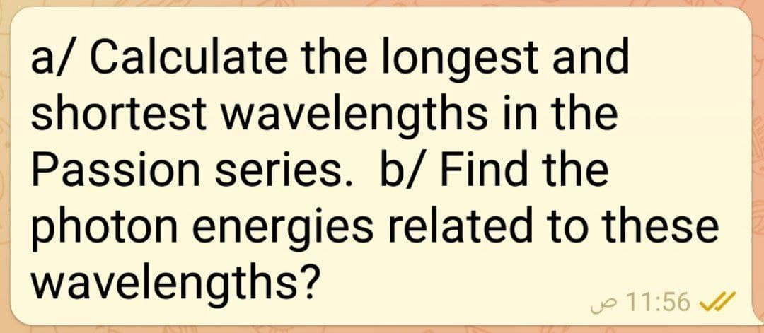 a/ Calculate the longest and
shortest wavelengths in the
Passion series. b/ Find the
photon energies related to these
wavelengths?
jo 11:56
