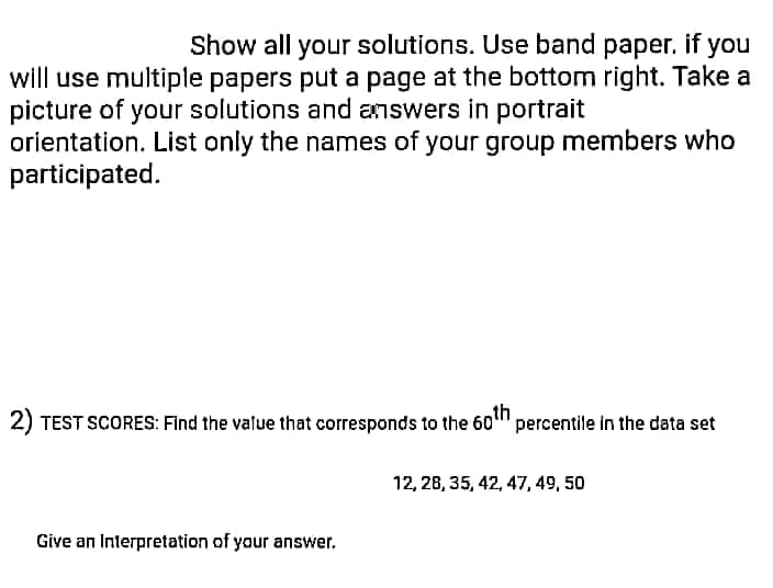 Show all your solutions. Use band paper. if you
will use multiple papers put a page at the bottom right. Take a
picture of your solutions and answers in portrait
orientation. List only the names of your group members who
participated.
2) TEST SCORES: Find the value that corresponds to the 6o"
percentile in the data set
12, 28, 35, 42, 47, 49, 50
Give an Interpretation of your answer.

