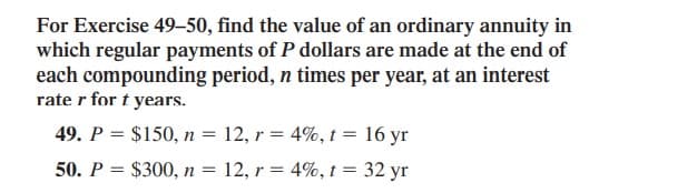 For Exercise 49–50, find the value of an ordinary annuity in
which regular payments of P dollars are made at the end of
each compounding period, n times per year, at an interest
rate r for t years.
49. P = $150, n = 12, r = 4%, t = 16 yr
50. P = $300, n =
12, r = 4%, t = 32 yr
