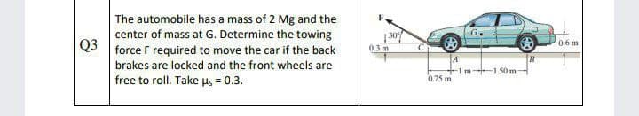 The automobile has a mass of 2 Mg and the
center of mass at G. Determine the towing
Q3
|30
0.6 m
force F required to move the car if the back
0.3 m
brakes are locked and the front wheels are
-1m+1.50 m
0.75 m
free to roll. Take us = 0.3.
