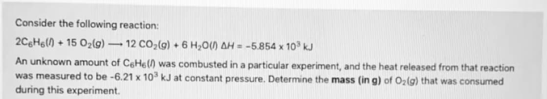 Consider the following reaction:
2C6H6() + 15 02(g)
12 CO2(g) + 6 H20() AH = -5.854 x 10 kJ
An unknown amount of C6HE() was combusted in a particular experiment, and the heat released from that reaction
was measured to be -6.21 x 10 kJ at constant pressure. Determine the mass (in g) of O2(g) that was consumed
during this experiment.
