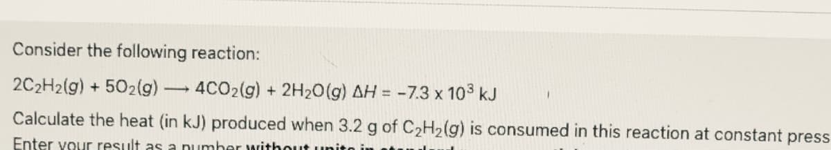 Consider the following reaction:
2C2H2(g) + 502lg)
4CO2(g) + 2H2O(g) AH = -7.3 x 103 kJ
Calculate the heat (in kJ) produced when 3.2 g of C2H2(g) is consumed in this reaction at constant press
Enter vour result as a pumber rithout un
