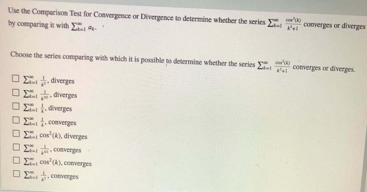 Use the Comparison Test for Convergence or Divergence to determine whether the series E
cos (k)
converges or diverges
P+1
by comparing it with 1 ak-
Choose the series comparing with which it is possible to determine whether the series
cos (k)
converges or diverges.
k+1
L=1 , diverges
diverges
E-1, diverges
k'
2k=1 converges
E cos (k), diverges
E1 , converges
E, cos (k), converges
k%3D1
E=1, converges
