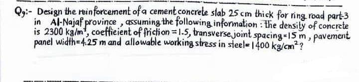 Q:- Design the reinforcement of a cement concrete slab 25 cm thick for ring road part-3
in Al-Najaf province, assuming the following information: the density of concrete
is 2300 kg/m, coefficient of friction = 1.5, transverse joint spacing=15m, pavement
panel width-4.25 m and allowable working stress in steel 1400 kg/cm²?