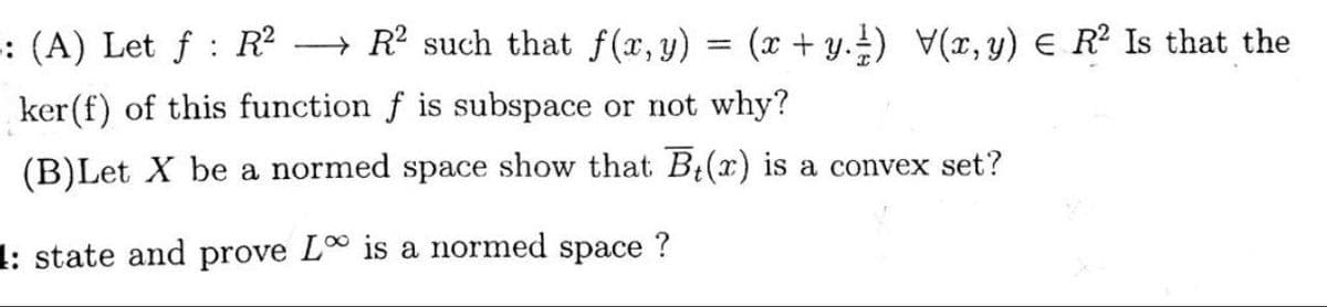 -: (A) Let f: R² →→ R² such that f(x, y) = (x + y.) V(x, y) € R² Is that the
ker(f) of this function f is subspace or not why?
(B)Let X be a normed space show that B(x) is a convex set?
1: state and prove L is a normed space
?