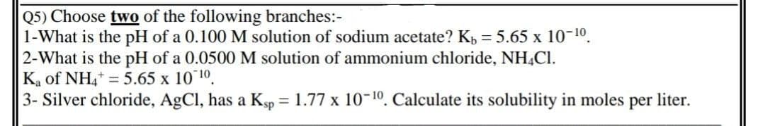 Q5) Choose two of the following branches:-
1-What is the pH of a 0.100 M solution of sodium acetate? K, = 5.65 x 10-10.
2-What is the pH of a 0.0500 M solution of ammonium chloride, NH,Cl.
Ka of NH,* = 5.65 x 10 10.
3- Silver chloride, AgCl, has a Ksp = 1.77 x 10-10. Calculate its solubility in moles per liter.
