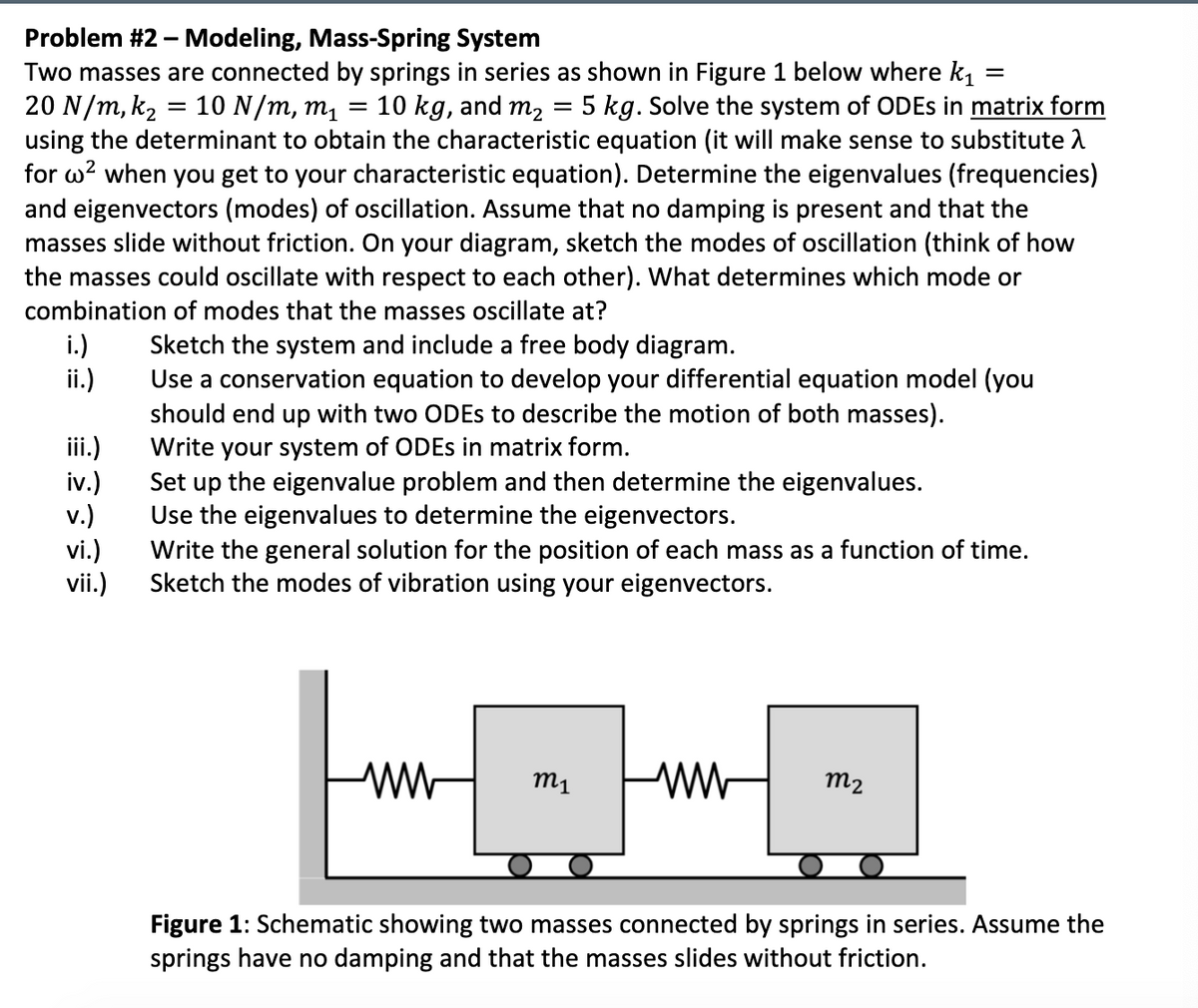 =
=
Problem #2 - Modeling, Mass-Spring System
Two masses are connected by springs in series as shown in Figure 1 below where k₁
20 N/m, k₂ = 10 N/m, m₁ 10 kg, and m₂ = 5 kg. Solve the system of ODEs in matrix form
using the determinant to obtain the characteristic equation (it will make sense to substitute >
for w² when you get to your characteristic equation). Determine the eigenvalues (frequencies)
and eigenvectors (modes) of oscillation. Assume that no damping is present and that the
masses slide without friction. On your diagram, sketch the modes of oscillation (think of how
the masses could oscillate with respect to each other). What determines which mode or
combination of modes that the masses oscillate at?
i.)
ii.)
iii.)
iv.)
v.)
vi.)
vii.)
Sketch the system and include a free body diagram.
Use a conservation equation to develop your differential equation model (you
should end up with two ODEs to describe the motion of both masses).
Write your system of ODEs in matrix form.
Set up the eigenvalue problem and then determine the eigenvalues.
Use the eigenvalues to determine the eigenvectors.
Write the general solution for the position of each mass as a function of time.
Sketch the modes of vibration using your eigenvectors.
ww
m₁
ww
m2
Figure 1: Schematic showing two masses connected by springs in series. Assume the
springs have no damping and that the masses slides without friction.