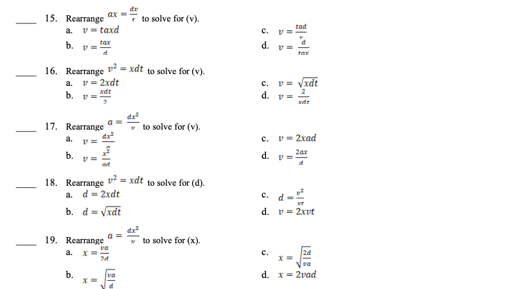 ах
15. Rearrange
i to solve for (v).
v = taxd
tad
v =
а.
с.
tax
b.
v =
d.
v =
tar
16. Rearrange v = xdt to solve for (v).
a. v= 2xdt
xdt
b. у
v = Vxdt
с.
d. v=
rde
17. Rearrange
to solve for (v).
a.
v = 2xad
с.
v =
b.
v =
2ах
d. v=
ad
d
18. Rearrange v = xdt to solve for (d).
a. d= 2xdt
c. d = "
rt
b. d = Vxdt
d. v= 2xvt
a
19. Rearrange
» to solve for (x).
va
a.
X =
24
с.
X =
2d
va
b.
X =
d. x = 2vad
va
d
