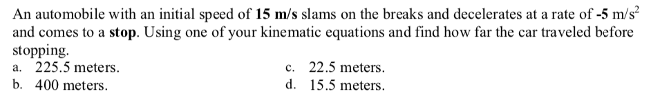 An automobile with an initial speed of 15 m/s slams on the breaks and decelerates at a rate of -5 m/s²
and comes to a stop. Using one of your kinematic equations and find how far the car traveled before
stopping.
a. 225.5 meters.
c. 22.5 meters.
b. 400 meters.
d. 15.5 meters.

