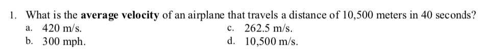 1. What is the average velocity of an airplane that travels a distance of 10,500 meters in 40 seconds?
a. 420 m/s.
b. 300 mph.
c. 262.5 m/s.
d. 10,500 m/s.
