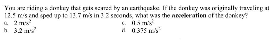 You are riding a donkey that gets scared by an earthquake. If the donkey was originally traveling at
12.5 m/s and sped up to 13.7 m/s in 3.2 seconds, what was the acceleration of the donkey?
a. 2 m/s?
b. 3.2 m/s?
c. 0.5 m/s?
d. 0.375 m/s²
