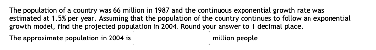 The population of a country was 66 million in 1987 and the continuous exponential growth rate was
estimated at 1.5% per year. Assuming that the population of the country continues to follow an exponential
growth model, find the projected population in 2004. Round your answer to 1 decimal place.
The approximate population in 2004 is
million people
