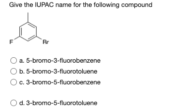 Give the IUPAC name for the following compound
F
Br
a. 5-bromo-3-fluorobenzene
O b. 5-bromo-3-fluorotoluene
Oc. 3-bromo-5-fluorobenzene
d. 3-bromo-5-fluorotoluene
