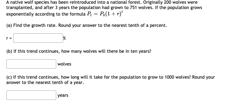 A native wolf species has been reintroduced into a national forest. Originally 200 wolves were
transplanted, and after 3 years the population had grown to 751 wolves. If the population grows
exponentially according to the formula P = Po(1 + r)'
(a) Find the growth rate. Round your answer to the nearest tenth of a percent.
r =
(b) If this trend continues, how many wolves will there be in ten years?
wolves
(c) If this trend continues, how long will it take for the population to grow to 1000 wolves? Round your
answer to the nearest tenth of a year.
years
