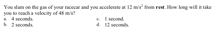 You slam on the gas of your racecar and you accelerate at 12 m/s² from rest. How long will it take
you to reach a velocity of 48 m/s?
a. 4 seconds.
b. 2 seconds.
c.
1 second.
d. 12 seconds.
