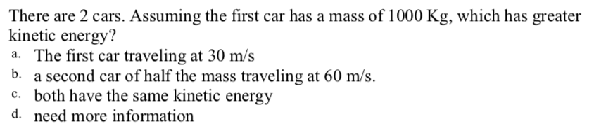 There are 2 cars. Assuming the first car has a mass of 1000 Kg, which has greater
kinetic energy?
a. The first car traveling at 30 m/s
b. a second car of half the mass traveling at 60 m/s.
c. both have the same kinetic energy
d. need more information
