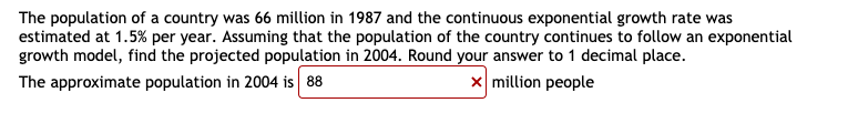 The population of a country was 66 million in 1987 and the continuous exponential growth rate was
estimated at 1.5% per year. Assuming that the population of the country continues to follow an exponential
growth model, find the projected population in 2004. Round your answer to 1 decimal place.
The approximate population in 2004 is 88
x million people
